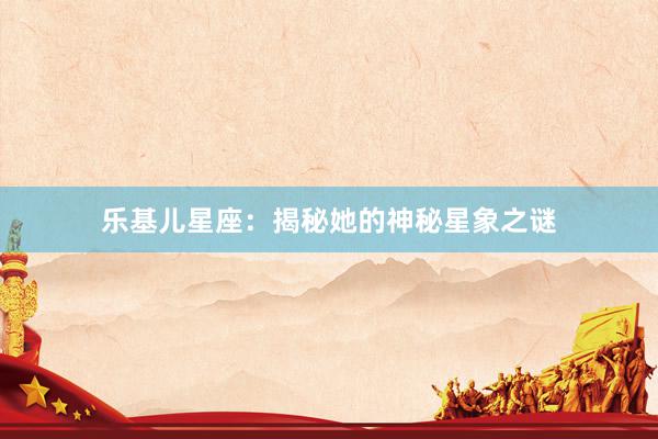 乐基儿星座：揭秘她的神秘星象之谜